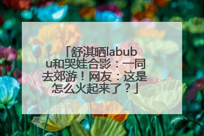 舒淇晒labubu和哭娃合影：一同去郊游！网友：这是怎么火起来了？