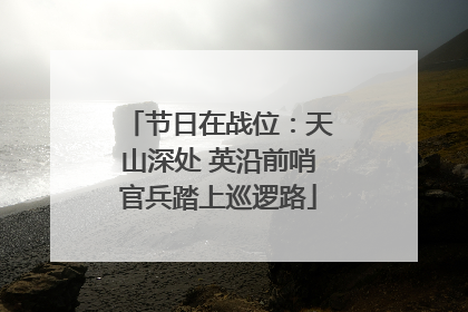 节日在战位：天山深处 英沿前哨官兵踏上巡逻路