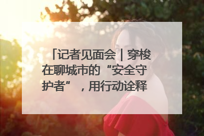 记者见面会｜穿梭在聊城市的“安全守护者”，用行动诠释城市文明“移动坐标”的温暖力量