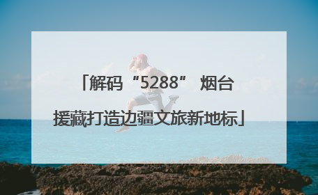 解码“5288” 烟台援藏打造边疆文旅新地标