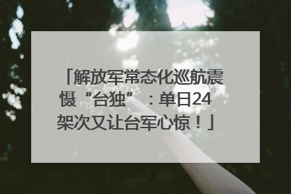 解放军常态化巡航震慑“台独”：单日24架次又让台军心惊！