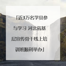 近3万名学员参与学习 河北省基层宣传骨干线上培训班顺利举办