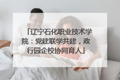 辽宁石化职业技术学院：党建联学共建，政行园企校协同育人