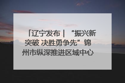 辽宁发布｜“振兴新突破 决胜勇争先”锦州市纵深推进区域中心城市建设 打造高质量发展新增长极
