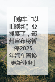 购车“以旧换新”要抓紧了，郑州宣布将暂停2025年汽车置换更新业务