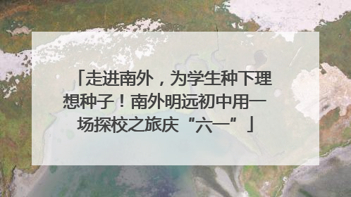 走进南外，为学生种下理想种子！南外明远初中用一场探校之旅庆“六一”