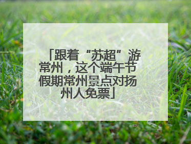 跟着“苏超”游常州，这个端午节假期常州景点对扬州人免票