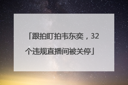跟拍盯拍韦东奕，32个违规直播间被关停