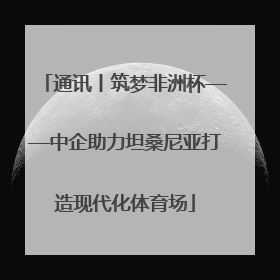 通讯丨筑梦非洲杯——中企助力坦桑尼亚打造现代化体育场