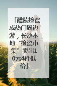 醴陵捡瓷成热门周边游，长沙本地“捡瓷市集”卖出10元4件低价
