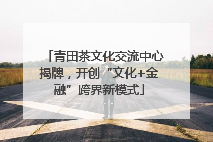青田茶文化交流中心揭牌，开创“文化+金融”跨界新模式