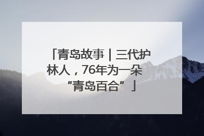 青岛故事｜三代护林人，76年为一朵“青岛百合”