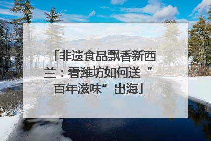 非遗食品飘香新西兰：看潍坊如何送“百年滋味”出海