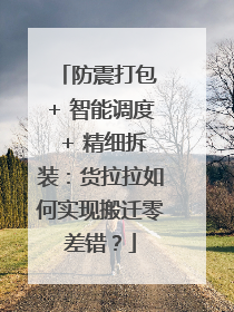 防震打包 + 智能调度 + 精细拆装：货拉拉如何实现搬迁零差错？