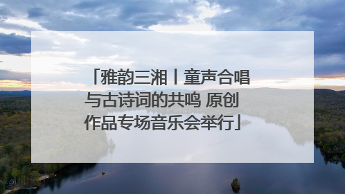 雅韵三湘丨童声合唱与古诗词的共鸣 原创作品专场音乐会举行