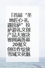 首届“圣地匠心·礼遇拉萨”拉萨游礼文创产品大赛决赛圆满落幕 20强文创佳作绽放雪域文化魅力
