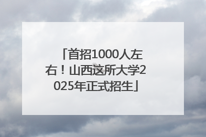 首招1000人左右！山西这所大学2025年正式招生