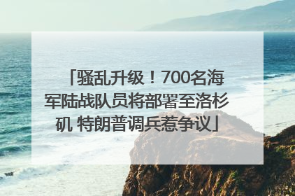 骚乱升级！700名海军陆战队员将部署至洛杉矶 特朗普调兵惹争议