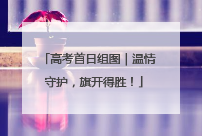 高考首日组图｜温情守护，旗开得胜！