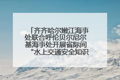 齐齐哈尔嫩江海事处联合呼伦贝尔尼尔基海事处开展省际间“水上交通安全知识进校园”活动