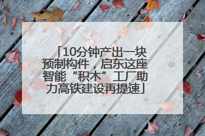 10分钟产出一块预制构件，启东这座智能“积木”工厂助力高铁建设再提速