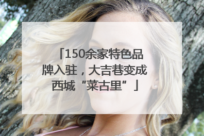 150余家特色品牌入驻，大吉巷变成西城“菜古里”