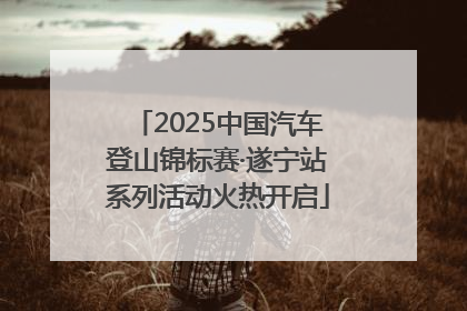 2025中国汽车登山锦标赛·遂宁站系列活动火热开启