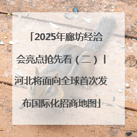 2025年廊坊经洽会亮点抢先看（二）丨河北将面向全球首次发布国际化招商地图