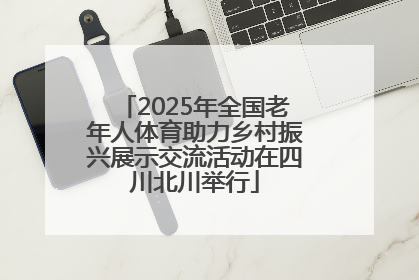 2025年全国老年人体育助力乡村振兴展示交流活动在四川北川举行