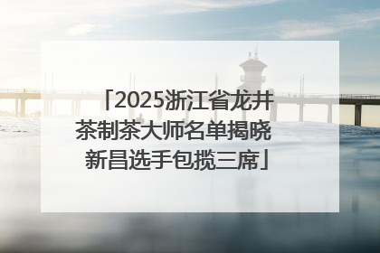 2025浙江省龙井茶制茶大师名单揭晓 新昌选手包揽三席