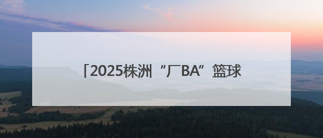 2025株洲“厂BA”篮球赛3.0版启幕：12队激战+全国邀请赛，全民狂欢升级