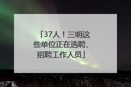 37人！三明这些单位正在选聘、招聘工作人员