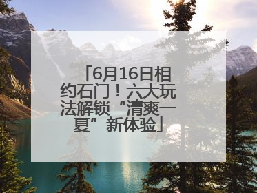 6月16日相约石门！六大玩法解锁“清爽一夏”新体验