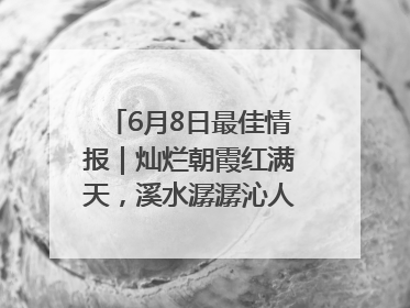 6月8日最佳情报｜灿烂朝霞红满天，溪水潺潺沁人心！恭喜获奖