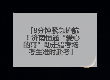 8分钟紧急护航！济南恒通“爱心的哥”助走错考场考生准时赴考