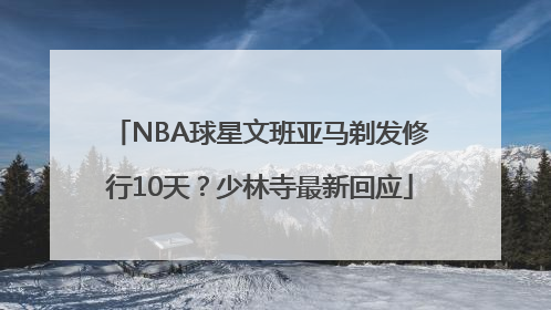 NBA球星文班亚马剃发修行10天？少林寺最新回应